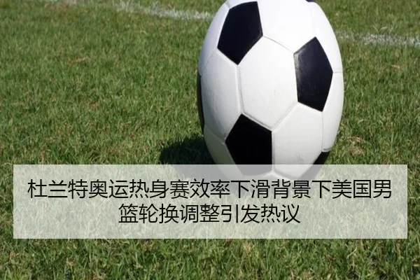 杜兰特奥运热身赛效率下滑背景下美国男篮轮换调整引发热议